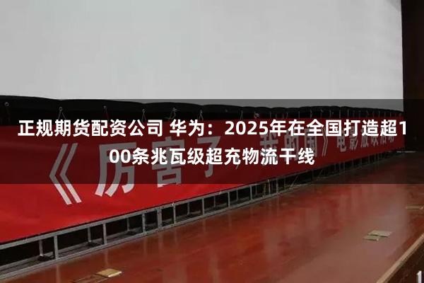 正规期货配资公司 华为：2025年在全国打造超100条兆瓦级超充物流干线