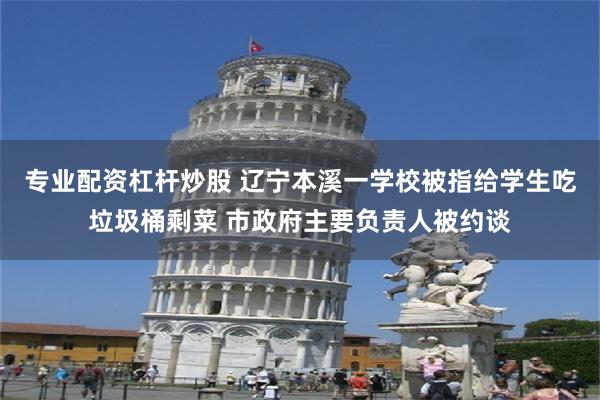 专业配资杠杆炒股 辽宁本溪一学校被指给学生吃垃圾桶剩菜 市政府主要负责人被约谈