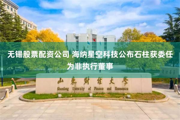 无锡股票配资公司 海纳星空科技公布石柱获委任为非执行董事
