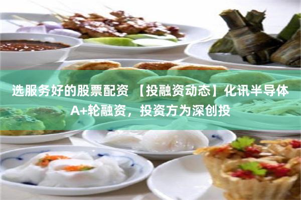 选服务好的股票配资 【投融资动态】化讯半导体A+轮融资，投资方为深创投