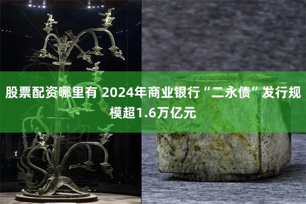 股票配资哪里有 2024年商业银行“二永债”发行规模超1.6万亿元