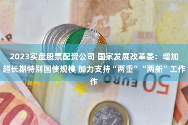 2023实盘股票配资公司 国家发展改革委：增加超长期特别国债规模 加力支持“两重”“两新”工作