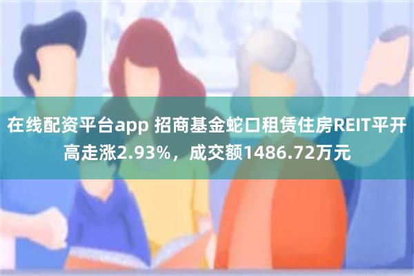 在线配资平台app 招商基金蛇口租赁住房REIT平开高走涨2.93%，成交额1486.72万元