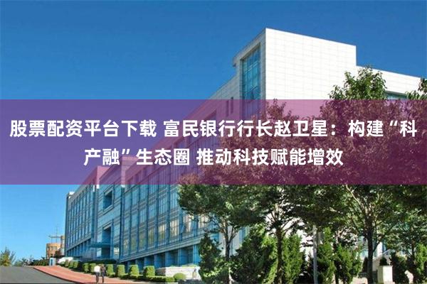 股票配资平台下载 富民银行行长赵卫星：构建“科产融”生态圈 推动科技赋能增效