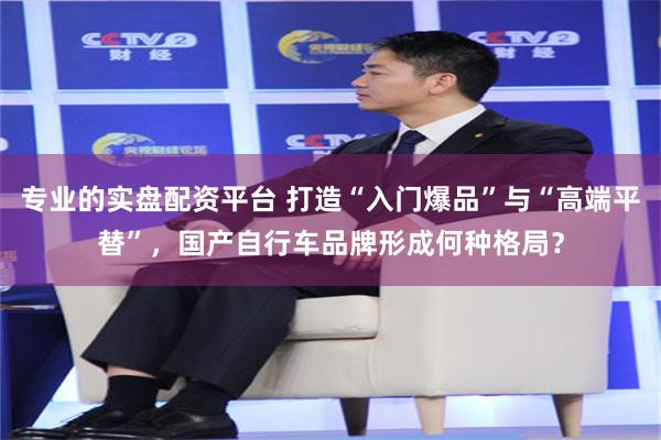 专业的实盘配资平台 打造“入门爆品”与“高端平替”，国产自行车品牌形成何种格局？