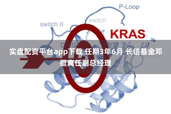实盘配资平台app下载 任期3年6月 长信基金邓挺离任副总经理