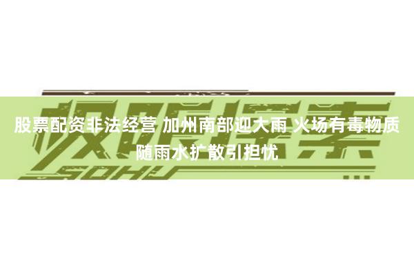 股票配资非法经营 加州南部迎大雨 火场有毒物质随雨水扩散引担忧