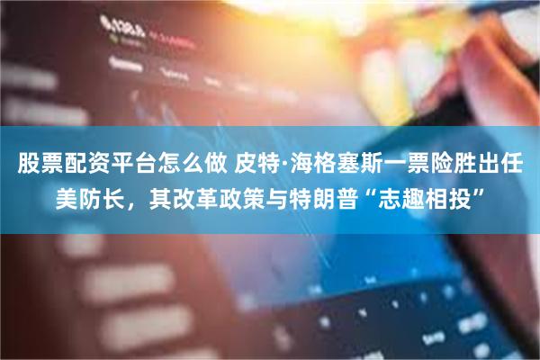 股票配资平台怎么做 皮特·海格塞斯一票险胜出任美防长，其改革政策与特朗普“志趣相投”