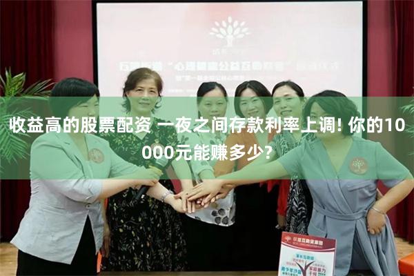 收益高的股票配资 一夜之间存款利率上调! 你的10000元能赚多少?
