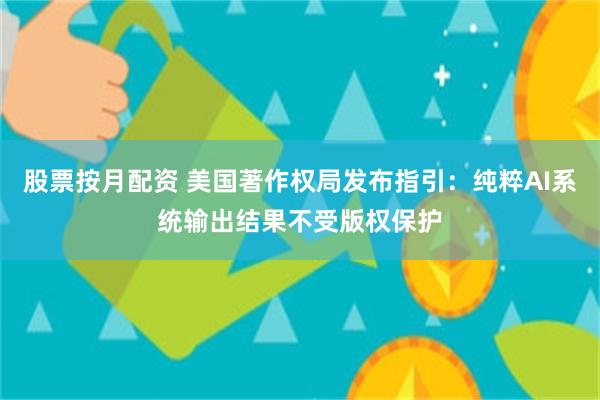 股票按月配资 美国著作权局发布指引：纯粹AI系统输出结果不受版权保护
