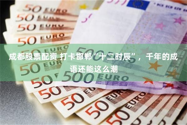 成都股票配资 打卡邯郸“十二时辰”，千年的成语还能这么潮