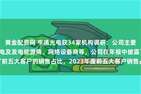 黄金配资网 亨通光电获34家机构调研：公司主要客户群体有运营商、输配电及发电能源商、网络设备商等，公司在年报中披露了前五大客户的销售占比，2023年度前五大客户销售占比19.13%（附调研问答）