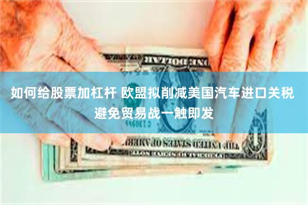 如何给股票加杠杆 欧盟拟削减美国汽车进口关税 避免贸易战一触即发