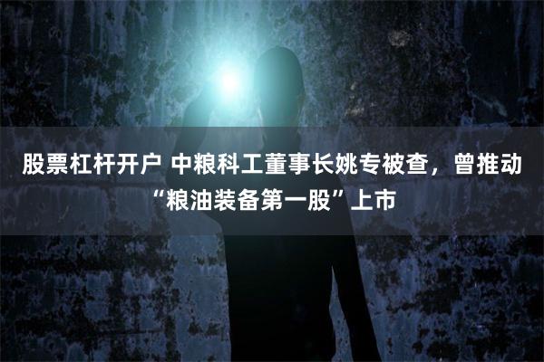 股票杠杆开户 中粮科工董事长姚专被查，曾推动“粮油装备第一股”上市