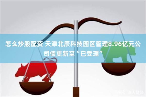 怎么炒股配资 天津北辰科技园区管理8.96亿元公司债更新至“已受理”