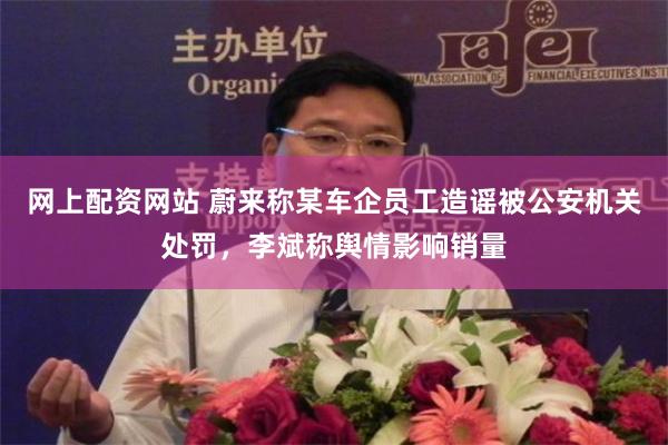 网上配资网站 蔚来称某车企员工造谣被公安机关处罚，李斌称舆情影响销量