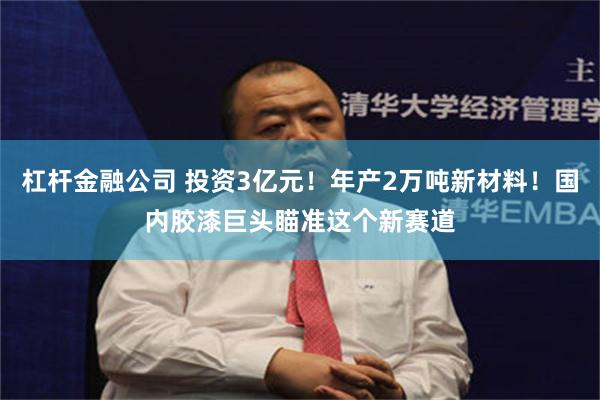 杠杆金融公司 投资3亿元！年产2万吨新材料！国内胶漆巨头瞄准这个新赛道