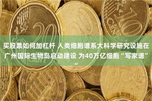 买股票如何加杠杆 人类细胞谱系大科学研究设施在广州国际生物岛启动建设 为40万亿细胞“写家谱”