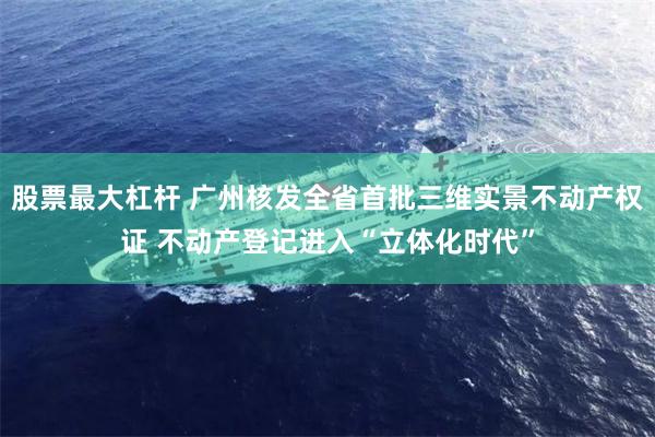 股票最大杠杆 广州核发全省首批三维实景不动产权证 不动产登记进入“立体化时代”