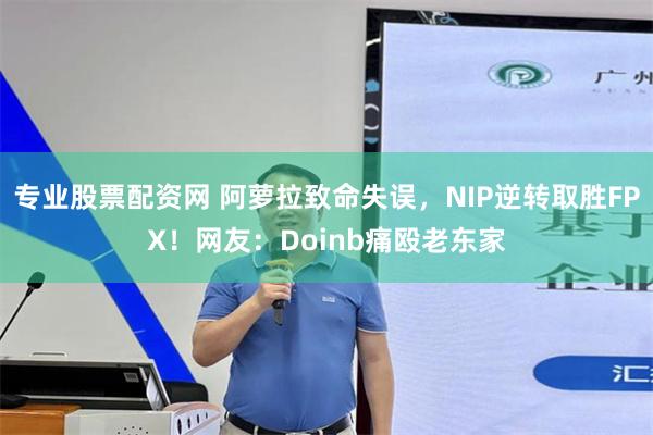 专业股票配资网 阿萝拉致命失误，NIP逆转取胜FPX！网友：Doinb痛殴老东家