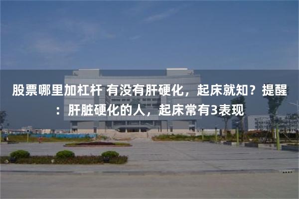 股票哪里加杠杆 有没有肝硬化，起床就知？提醒：肝脏硬化的人，起床常有3表现