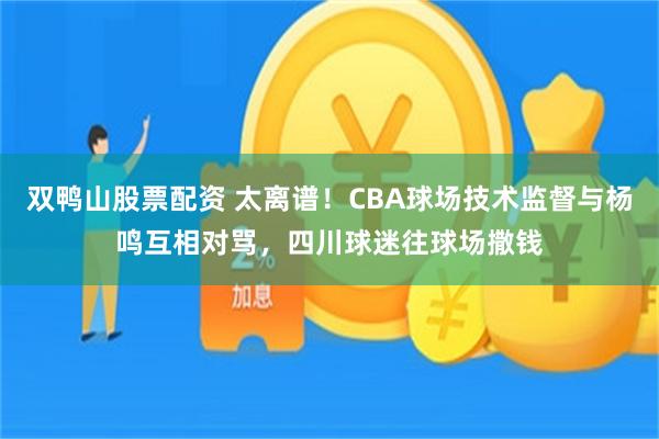 双鸭山股票配资 太离谱！CBA球场技术监督与杨鸣互相对骂，四川球迷往球场撒钱