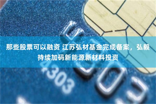 那些股票可以融资 江苏弘材基金完成备案，弘毅持续加码新能源新材料投资