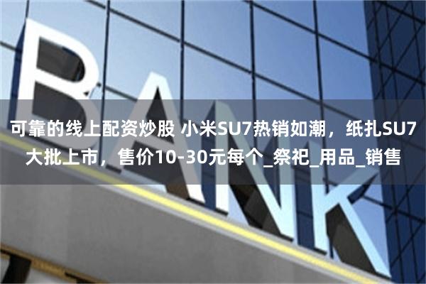 可靠的线上配资炒股 小米SU7热销如潮，纸扎SU7大批上市，售价10-30元每个_祭祀_用品_销售