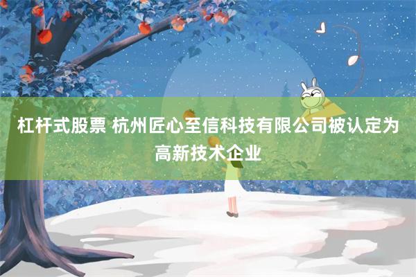 杠杆式股票 杭州匠心至信科技有限公司被认定为高新技术企业
