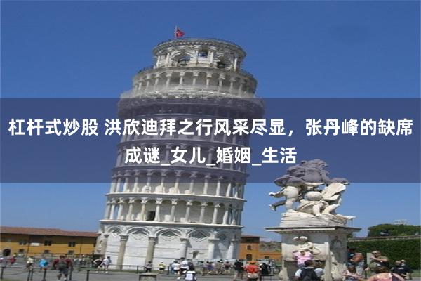 杠杆式炒股 洪欣迪拜之行风采尽显，张丹峰的缺席成谜_女儿_婚姻_生活