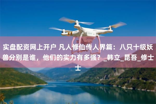 实盘配资网上开户 凡人修仙传人界篇：八只十级妖兽分别是谁，他们的实力有多强？_韩立_昆吾_修士