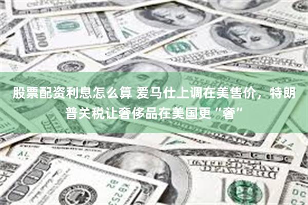 股票配资利息怎么算 爱马仕上调在美售价，特朗普关税让奢侈品在美国更“奢”