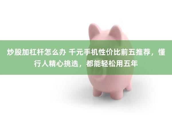 炒股加杠杆怎么办 千元手机性价比前五推荐，懂行人精心挑选，都能轻松用五年