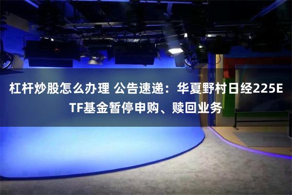 杠杆炒股怎么办理 公告速递：华夏野村日经225ETF基金暂停申购、赎回业务