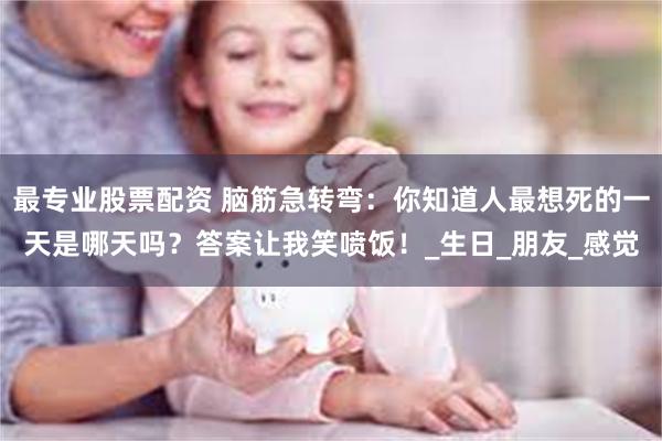 最专业股票配资 脑筋急转弯：你知道人最想死的一天是哪天吗？答案让我笑喷饭！_生日_朋友_感觉