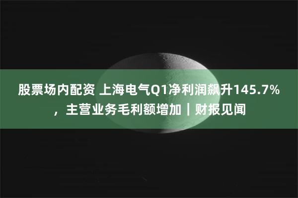 股票场内配资 上海电气Q1净利润飙升145.7%，主营业务毛利额增加｜财报见闻