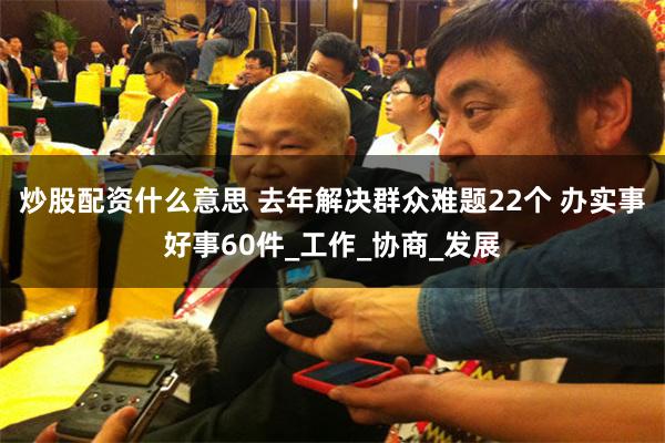 炒股配资什么意思 去年解决群众难题22个 办实事好事60件_工作_协商_发展