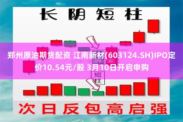 郑州原油期货配资 江南新材(603124.SH)IPO定价10.54元/股 3月10日开启申购