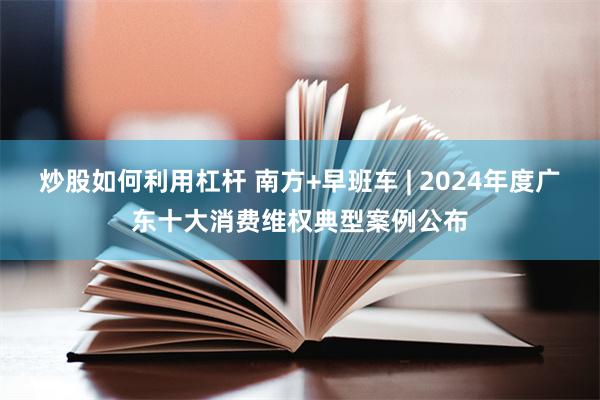 炒股如何利用杠杆 南方+早班车 | 2024年度广东十大消费维权典型案例公布