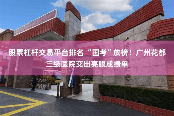 股票杠杆交易平台排名 “国考”放榜！广州花都三级医院交出亮眼成绩单