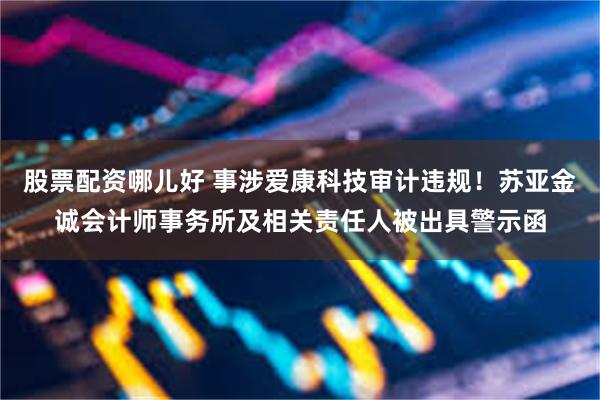 股票配资哪儿好 事涉爱康科技审计违规！苏亚金诚会计师事务所及相关责任人被出具警示函
