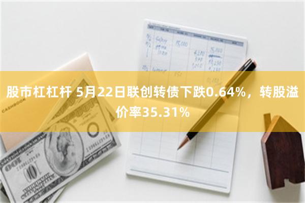 股市杠杠杆 5月22日联创转债下跌0.64%，转股溢价率35.31%