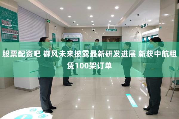 股票配资吧 御风未来披露最新研发进展 新获中航租赁100架订单