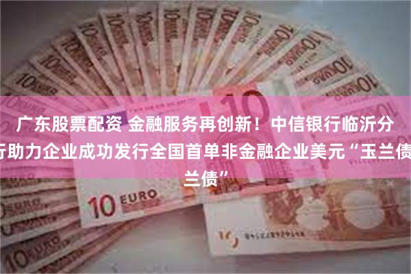 广东股票配资 金融服务再创新！中信银行临沂分行助力企业成功发行全国首单非金融企业美元“玉兰债”