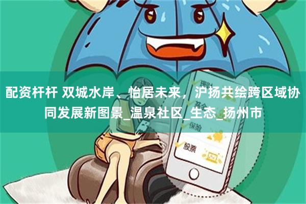 配资杆杆 双城水岸、怡居未来，沪扬共绘跨区域协同发展新图景_温泉社区_生态_扬州市