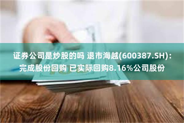 证券公司是炒股的吗 退市海越(600387.SH)：完成股份回购 已实际回购8.16%公司股份