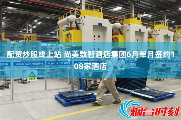 配资炒股线上站 尚美数智酒店集团6月单月签约108家酒店