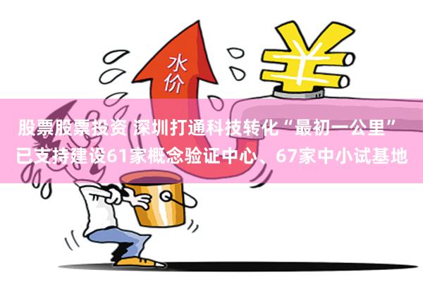 股票股票投资 深圳打通科技转化“最初一公里” 已支持建设61家概念验证中心、67家中小试基地
