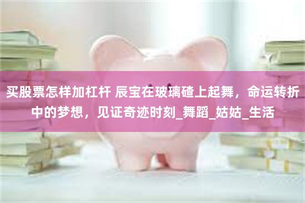 买股票怎样加杠杆 辰宝在玻璃碴上起舞，命运转折中的梦想，见证奇迹时刻_舞蹈_姑姑_生活