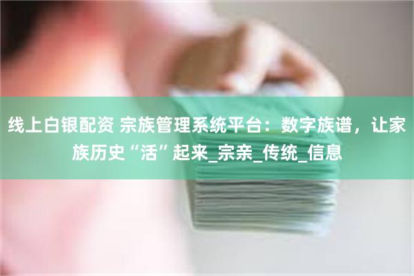 线上白银配资 宗族管理系统平台：数字族谱，让家族历史“活”起来_宗亲_传统_信息